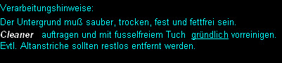 Verarbeitungshinweise:
Der Untergrund muß sauber, trocken, fest und fettfrei sein. 
Cleaner   auftragen und mit fusselfreiem Tuch  gründlich vorreinigen. 
Evtl. Altanstriche sollten restlos entfernt werden.